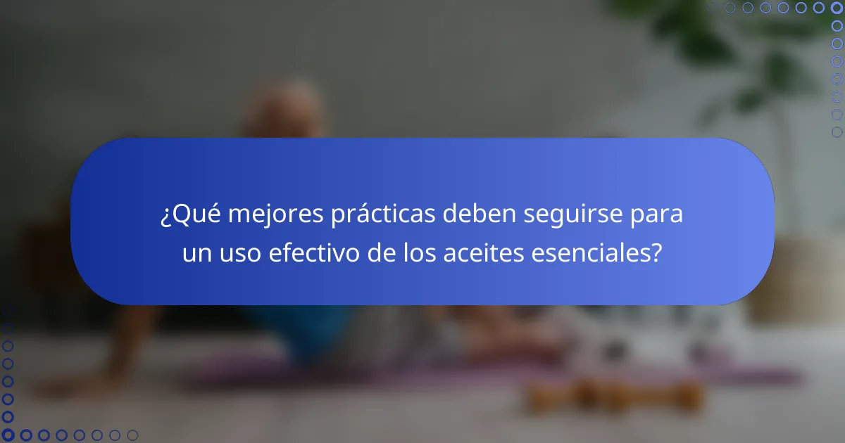 ¿Qué mejores prácticas deben seguirse para un uso efectivo de los aceites esenciales?